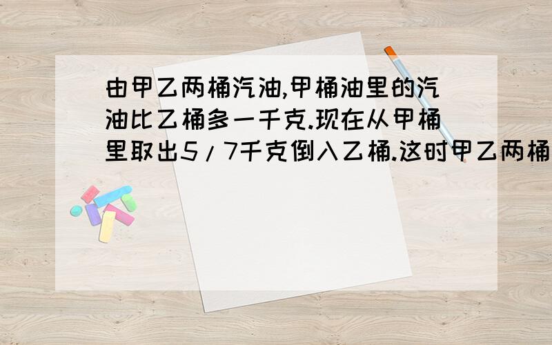 由甲乙两桶汽油,甲桶油里的汽油比乙桶多一千克.现在从甲桶里取出5/7千克倒入乙桶.这时甲乙两桶汽油哪个多?多多少千克?