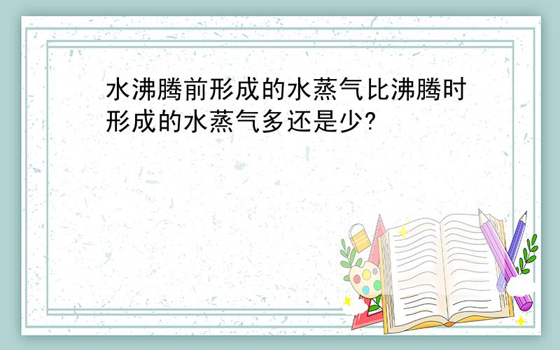 水沸腾前形成的水蒸气比沸腾时形成的水蒸气多还是少?