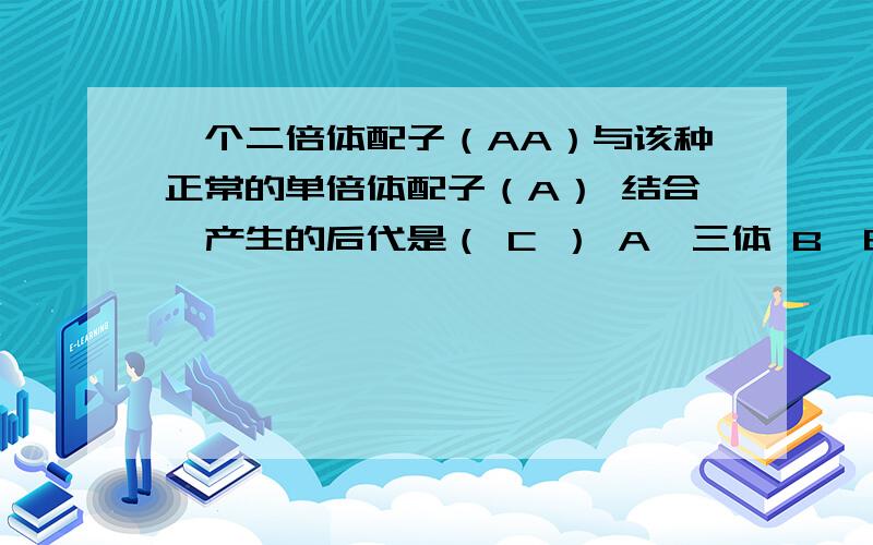 一个二倍体配子（AA）与该种正常的单倍体配子（A） 结合,产生的后代是（ C ） A、三体 B、由于染色体缺乏同源性几乎是不育的 C、异源三倍体 D、由于三价体的随机分离几乎是不育的