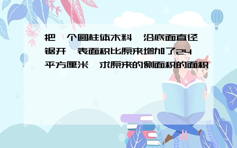 把一个圆柱体木料,沿底面直径锯开,表面积比原来增加了24平方厘米,求原来的侧面积的面积