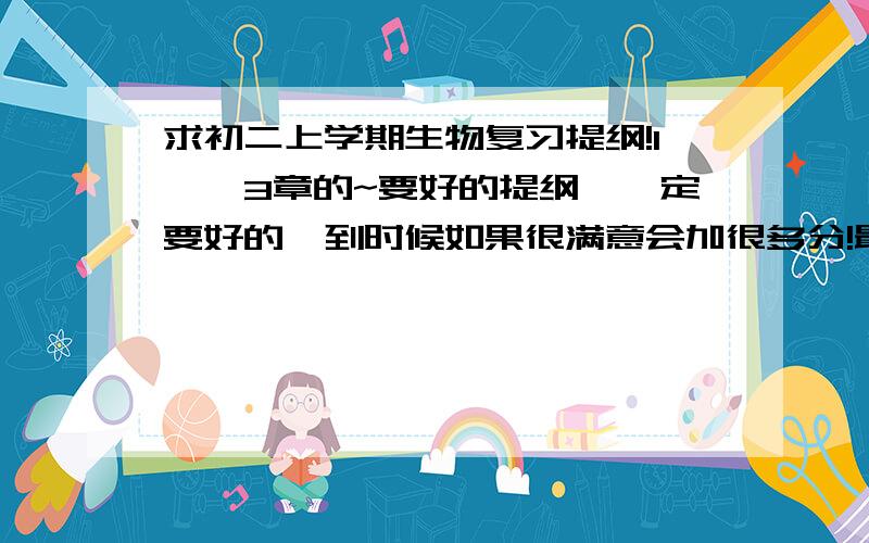 求初二上学期生物复习提纲!1——3章的~要好的提纲,一定要好的,到时候如果很满意会加很多分!最好不要从别的地方粘贴复制一大段那种繁琐的,