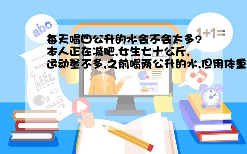 每天喝四公升的水会不会太多?本人正在减肥,女生七十公斤,运动量不多,之前喝两公升的水,但用体重计秤了体内水分还是不够,现在改喝每天喝四公升的水,我担心我喝水过量了会水肿,一天内