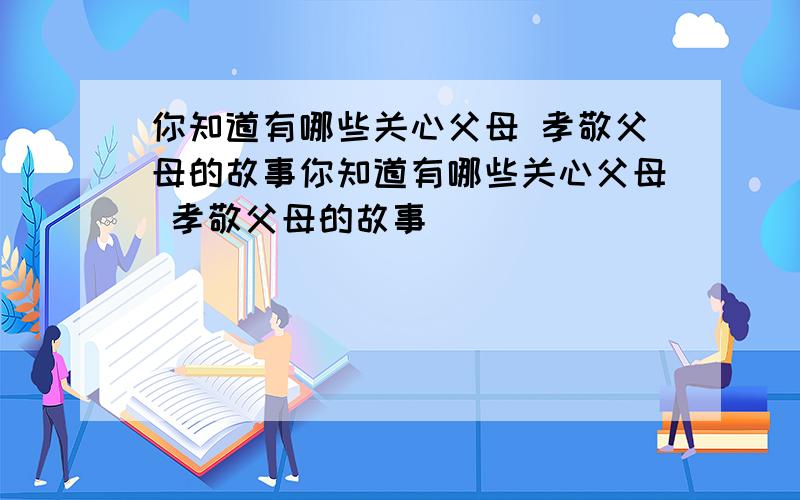 你知道有哪些关心父母 孝敬父母的故事你知道有哪些关心父母 孝敬父母的故事