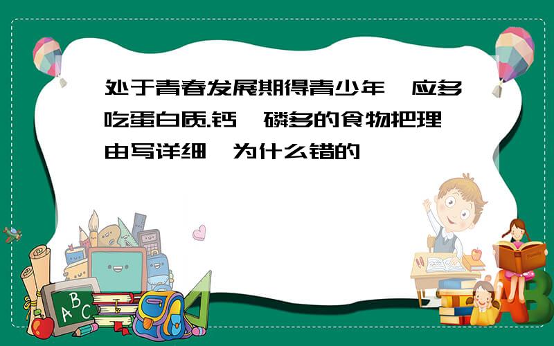 处于青春发展期得青少年,应多吃蛋白质.钙,磷多的食物把理由写详细,为什么错的