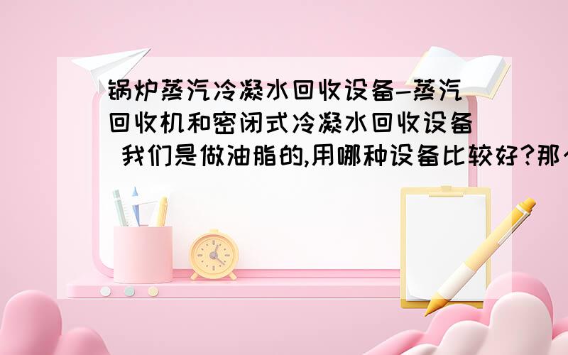 锅炉蒸汽冷凝水回收设备-蒸汽回收机和密闭式冷凝水回收设备 我们是做油脂的,用哪种设备比较好?那个公司的这种设备比较不错啊