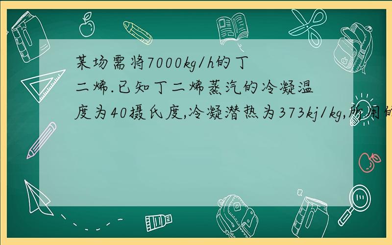 某场需将7000kg/h的丁二烯.已知丁二烯蒸汽的冷凝温度为40摄氏度,冷凝潜热为373kj/kg,所用的冷却水的进出口温度分别为15摄氏度和25摄氏度,水侧和蒸汽侧的污垢热阻分别可取为5.8和1.76.试用一台