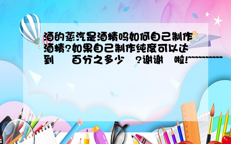 酒的蒸汽是酒精吗如何自己制作酒精?如果自己制作纯度可以达到     百分之多少   ?谢谢   啦!~~~~~~~~~~
