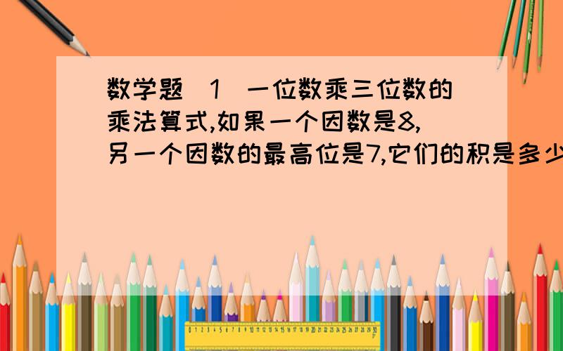 数学题（1）一位数乘三位数的乘法算式,如果一个因数是8,另一个因数的最高位是7,它们的积是多少打错了最后一句是它们的积几位数