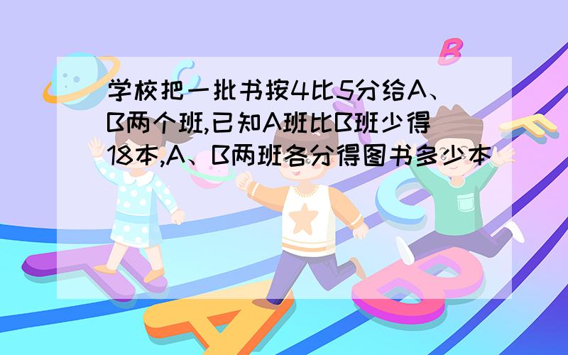 学校把一批书按4比5分给A、B两个班,已知A班比B班少得18本,A、B两班各分得图书多少本