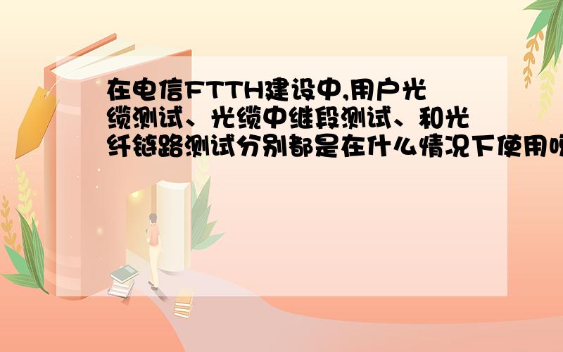 在电信FTTH建设中,用户光缆测试、光缆中继段测试、和光纤链路测试分别都是在什么情况下使用呀最好有实例.比如说在某小区的一期机房引出一条光缆至二期机房,并在二期机房安装一个1:8的