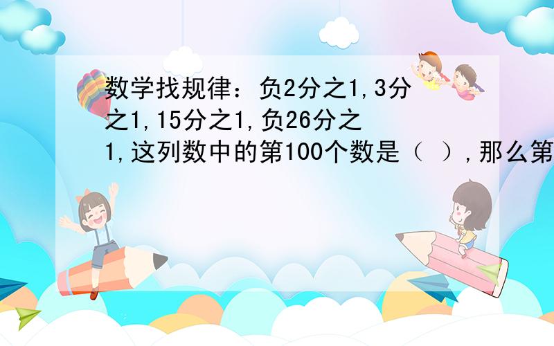 数学找规律：负2分之1,3分之1,15分之1,负26分之1,这列数中的第100个数是（ ）,那么第N个数是（ ）.