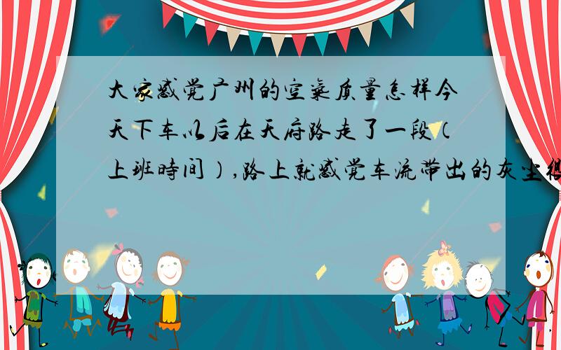 大家感觉广州的空气质量怎样今天下车以后在天府路走了一段（上班时间）,路上就感觉车流带出的灰尘很重,到办公室感觉喉咙那里怪怪的,好像由灰堵住一样,感觉很不爽.大家觉得广州的空