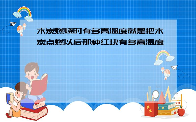 木炭燃烧时有多高温度就是把木炭点燃以后那种红块有多高温度,