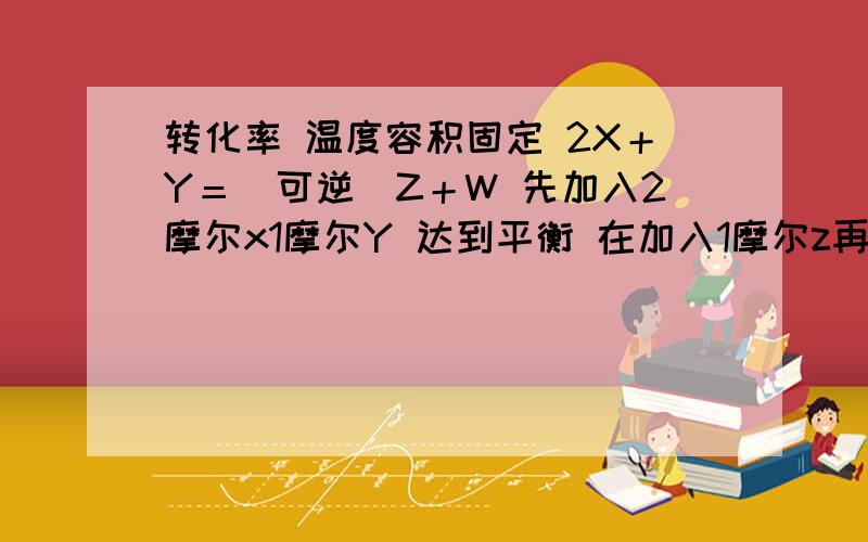 转化率 温度容积固定 2X＋Y＝（可逆）Z＋W 先加入2摩尔x1摩尔Y 达到平衡 在加入1摩尔z再加入1摩尔z和1摩尔w 问平衡时X的转化率和原来相比,怎么变化