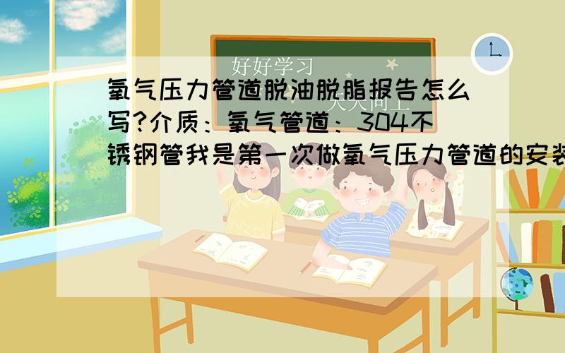 氧气压力管道脱油脱脂报告怎么写?介质：氧气管道：304不锈钢管我是第一次做氧气压力管道的安装，现在验收甲方要这个报告！请问您是做什么职业的？以后肯定还会请教您！我是专门做氧