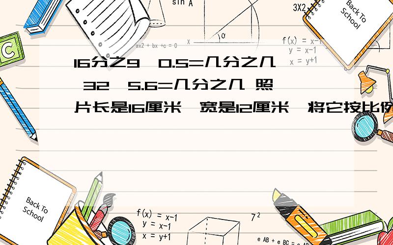 16分之9÷0.5=几分之几 32÷5.6=几分之几 照片长是16厘米,宽是12厘米,将它按比例放大成长是4.8米.宽是多少?（列比例解）