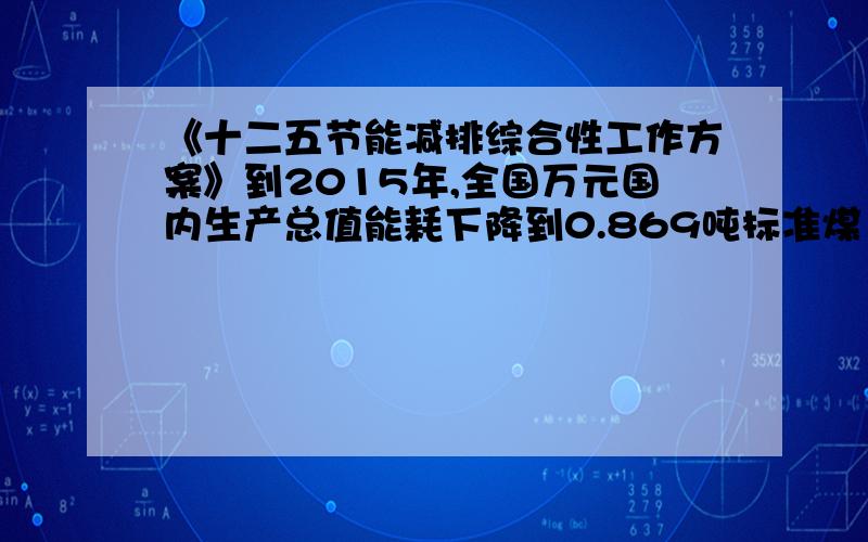 《十二五节能减排综合性工作方案》到2015年,全国万元国内生产总值能耗下降到0.869吨标准煤（按2005年价格计比2010年的1.034吨标准煤下降16%,比2005年的1.276吨标准煤下降32%；“十二五”期间,实