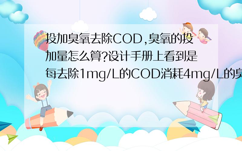 投加臭氧去除COD,臭氧的投加量怎么算?设计手册上看到是每去除1mg/L的COD消耗4mg/L的臭氧,但这两个时浓度单位啊,不太懂,谁知道去除COD的臭氧投加量怎么算?