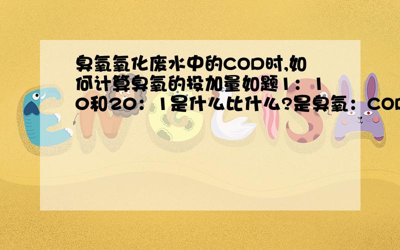 臭氧氧化废水中的COD时,如何计算臭氧的投加量如题1：10和20：1是什么比什么?是臭氧：COD么?能否说一下具体的数据,比如得失电子多少?修正系数多少等等.最好举个例子.如果觉得分少,我可以