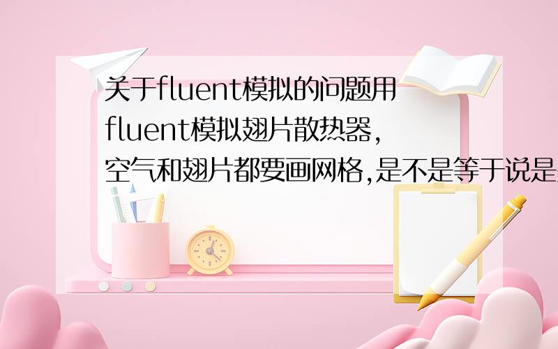 关于fluent模拟的问题用fluent模拟翅片散热器,空气和翅片都要画网格,是不是等于说是要气固耦合?