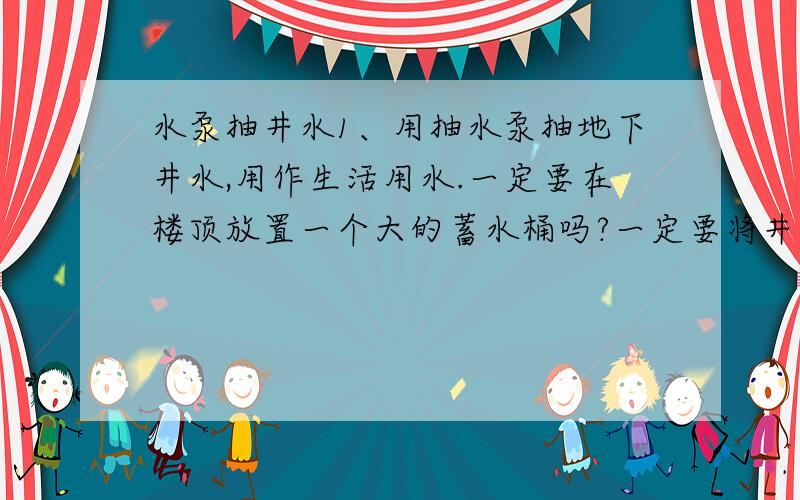 水泵抽井水1、用抽水泵抽地下井水,用作生活用水.一定要在楼顶放置一个大的蓄水桶吗?一定要将井水抽到蓄水桶,再用水管将储存在桶内的水流下来吗?不设置蓄水桶可不可以?直接将抽水泵的