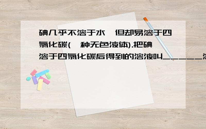 碘几乎不溶于水,但却易溶于四氯化碳(一种无色液体).把碘溶于四氯化碳后得到的溶液叫_____溶液,其中溶质溶质是（）,溶剂是（）.