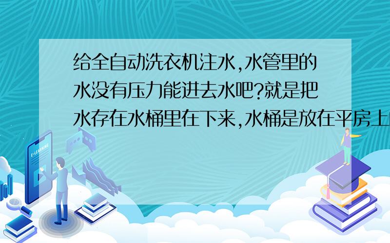 给全自动洗衣机注水,水管里的水没有压力能进去水吧?就是把水存在水桶里在下来,水桶是放在平房上的.