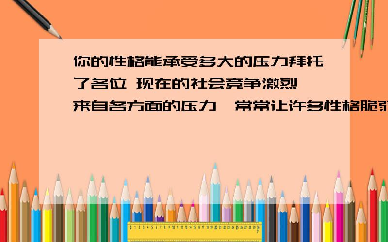 你的性格能承受多大的压力拜托了各位 现在的社会竞争激烈,来自各方面的压力,常常让许多性格脆弱的人难以承受.面对激烈的竞争合挑战,你是积极地接受?还是一味地逃避呢?在现实中,你的