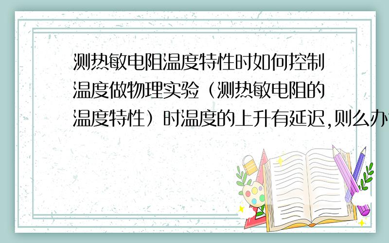 测热敏电阻温度特性时如何控制温度做物理实验（测热敏电阻的温度特性）时温度的上升有延迟,则么办?