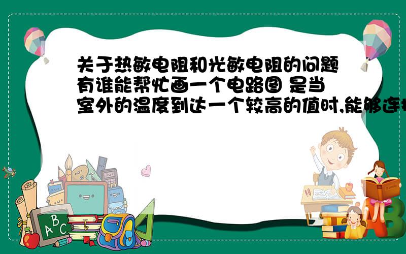 关于热敏电阻和光敏电阻的问题有谁能帮忙画一个电路图 是当室外的温度到达一个较高的值时,能够连接电路,电磁铁工作,将遮阳棚吸引下来.[大概就是这个意思啊 ,我表述不太好..]反正大概