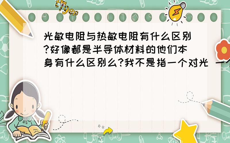 光敏电阻与热敏电阻有什么区别?好像都是半导体材料的他们本身有什么区别么?我不是指一个对光 一个对热我不是指这个我是说他们本身 为什么一个传导光 一个传导热？