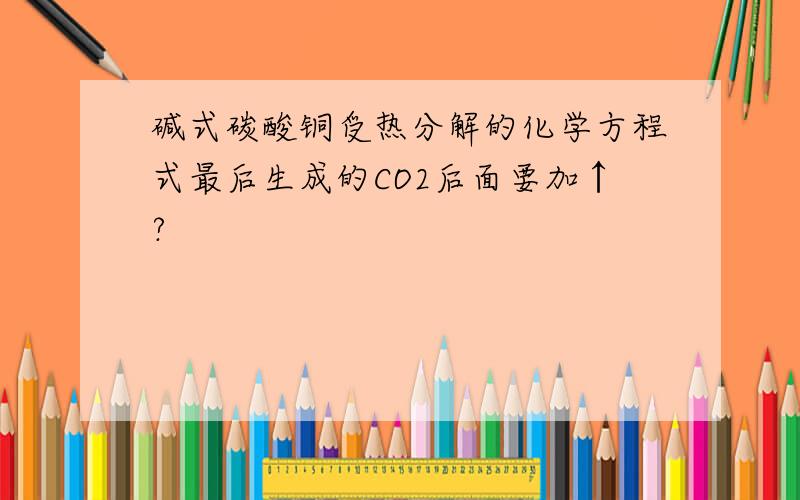 碱式碳酸铜受热分解的化学方程式最后生成的CO2后面要加↑?