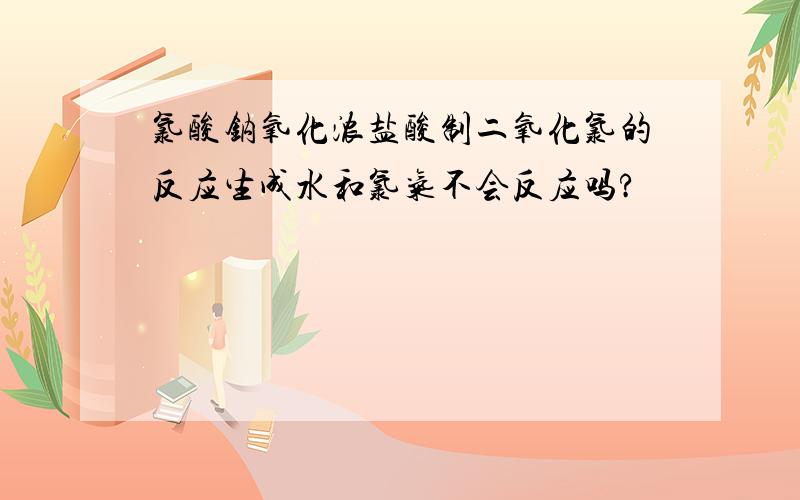 氯酸钠氧化浓盐酸制二氧化氯的反应生成水和氯气不会反应吗?