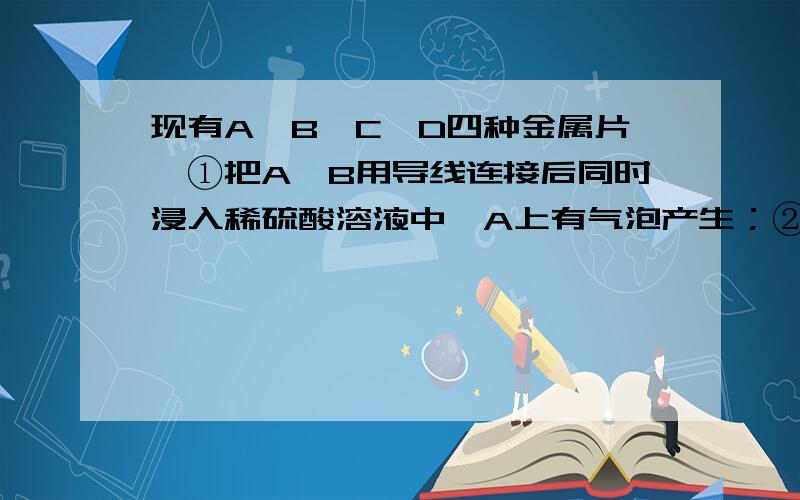 现有A、B、C、D四种金属片,①把A、B用导线连接后同时浸入稀硫酸溶液中,A上有气泡产生；②把C、D用导线连接后同时浸入稀硫酸溶液中,D发生还原反应；③把A、C用导线连接后同时浸入稀硫酸