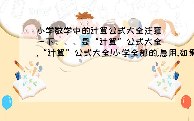 小学数学中的计算公式大全注意一下、、、是“计算”公式大全,“计算”公式大全!小学全部的,急用.如果好,我会给予加分的、、、