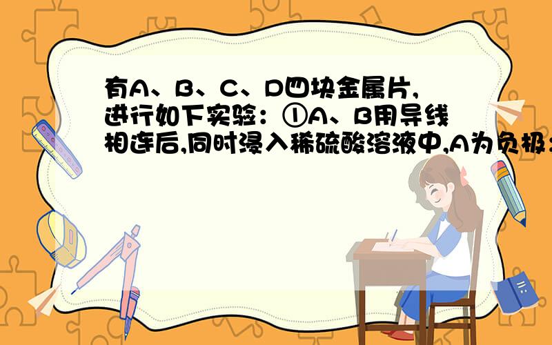 有A、B、C、D四块金属片,进行如下实验：①A、B用导线相连后,同时浸入稀硫酸溶液中,A为负极；②C、D用导线相连后,同时浸入稀硫酸溶液中,电流由D导线C；③A、C相连后,同时浸入稀硫酸溶液中