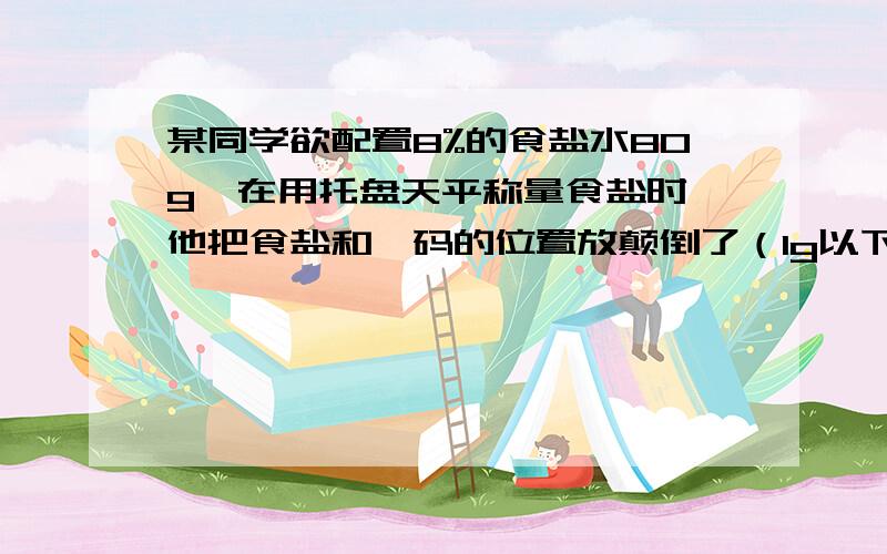 某同学欲配置8%的食盐水80g,在用托盘天平称量食盐时,他把食盐和砝码的位置放颠倒了（1g以下用砝码）,那么实际上他所配置的食盐水的溶质质量分数是A8.5％ B7％ C14％ D8％