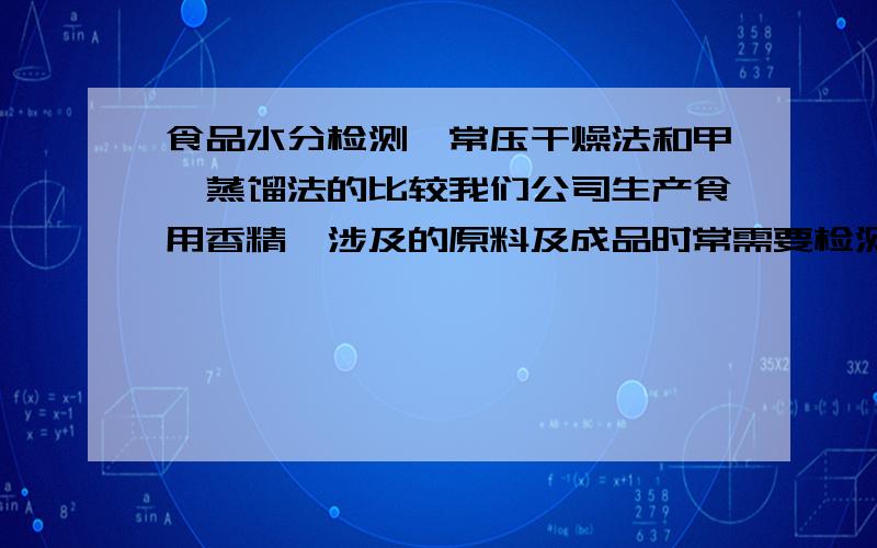 食品水分检测,常压干燥法和甲苯蒸馏法的比较我们公司生产食用香精,涉及的原料及成品时常需要检测水分,一般均食用GB 5009.3的方法检测水分,有时候是常压干燥法,有时候是采用蒸馏法.在检