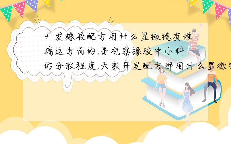 开发橡胶配方用什么显微镜有谁搞这方面的,是观察橡胶中小料的分散程度,大家开发配方都用什么显微镜啊,体式的还是金相的,