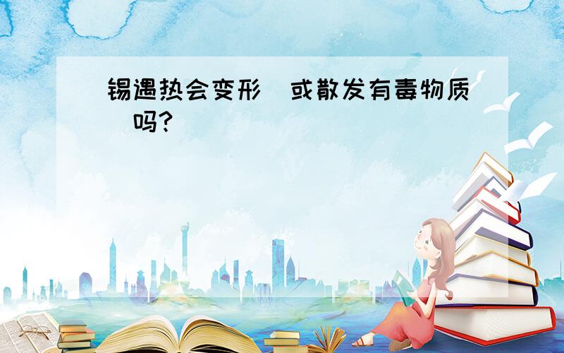 锡遇热会变形（或散发有毒物质）吗?