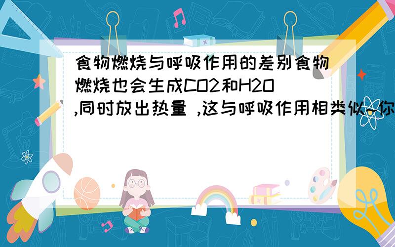 食物燃烧与呼吸作用的差别食物燃烧也会生成CO2和H2O ,同时放出热量 ,这与呼吸作用相类似~你能比较两者的差异吗?