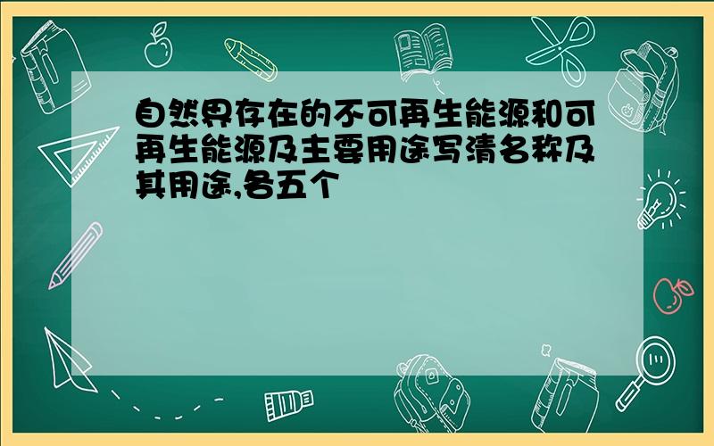 自然界存在的不可再生能源和可再生能源及主要用途写清名称及其用途,各五个