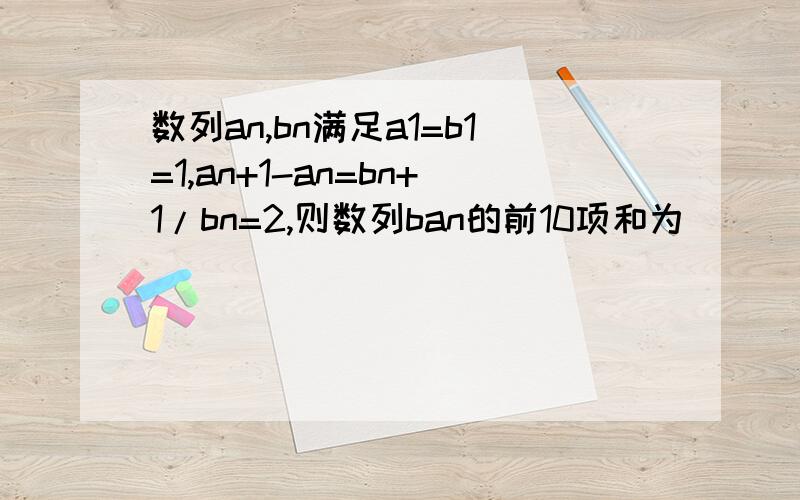 数列an,bn满足a1=b1=1,an+1-an=bn+1/bn=2,则数列ban的前10项和为