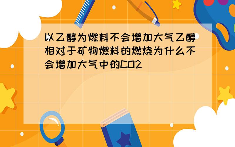 以乙醇为燃料不会增加大气乙醇相对于矿物燃料的燃烧为什么不会增加大气中的CO2