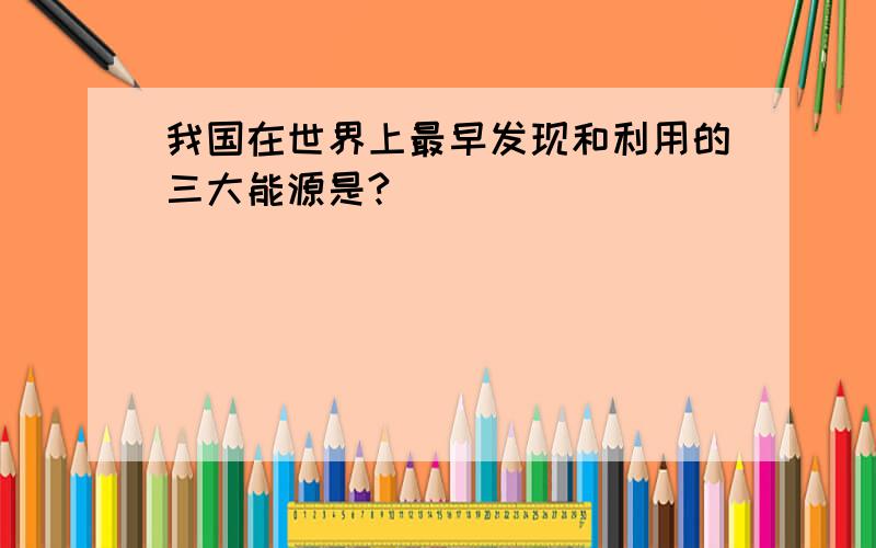 我国在世界上最早发现和利用的三大能源是?