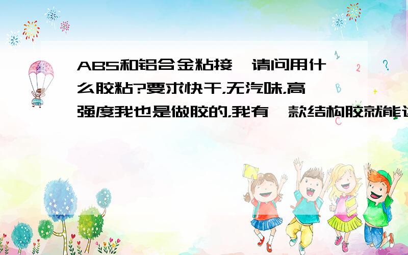 ABS和铝合金粘接,请问用什么胶粘?要求快干，无汽味，高强度我也是做胶的，我有一款结构胶就能达到这样的要求！主要用于塑料，金属，等材料的粘接！希望有需thansin要@163.com的朋友电邮