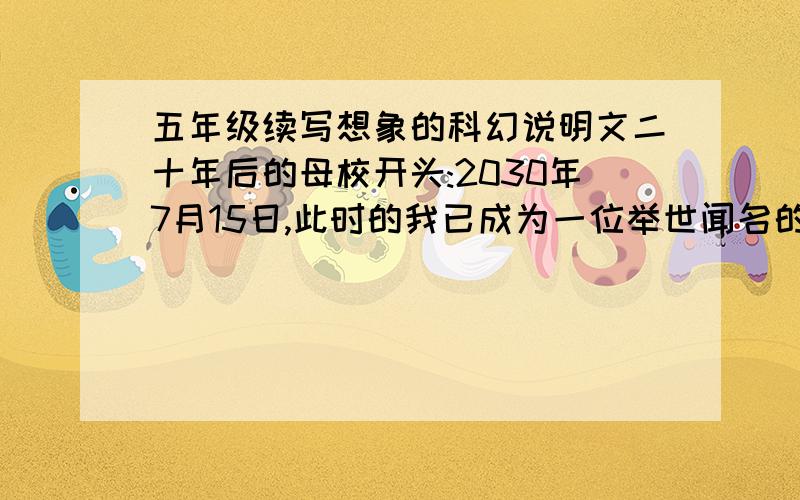 五年级续写想象的科幻说明文二十年后的母校开头:2030年7月15日,此时的我已成为一位举世闻名的发明家.今天早上,我的机器人助手珍珍为我送来了早餐——营养早餐压缩药丸.只要吃下一粒这