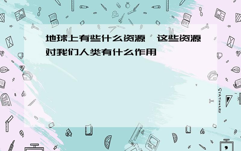 地球上有些什么资源,这些资源对我们人类有什么作用