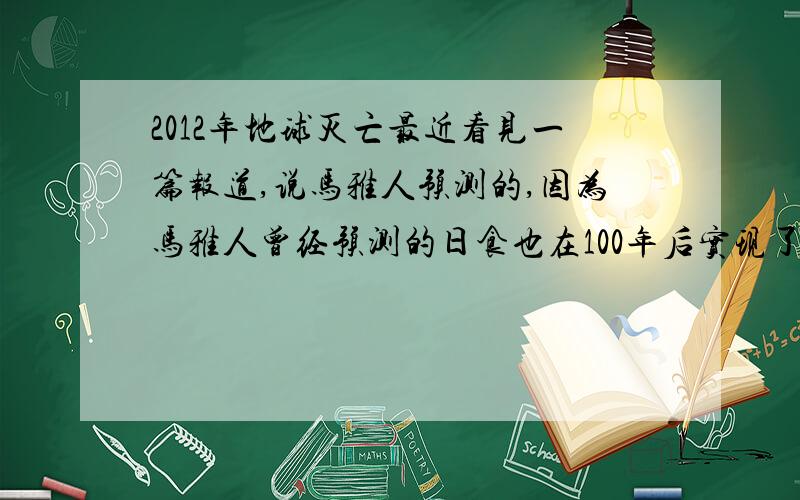 2012年地球灭亡最近看见一篇报道,说马雅人预测的,因为马雅人曾经预测的日食也在100年后实现了?难道是真的吗?大家来谈谈．．．．感觉很有意思，所以让大家看看！