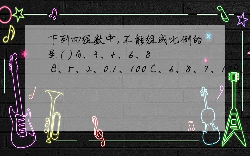 下列四组数中,不能组成比例的是（ ） A、3、4、6、8 B、5、2、0.1、100 C、6、8、9、10D、6分之1、7分之1、0.6、0.7